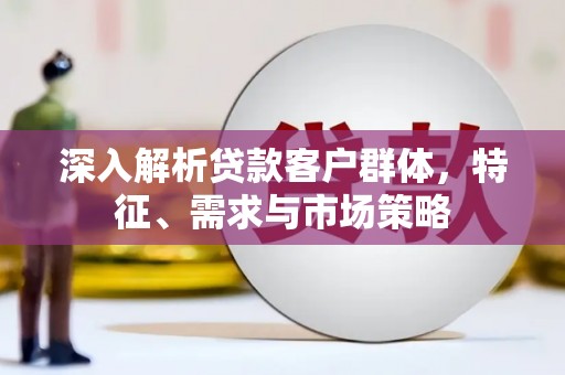 涉县深入解析贷款客户群体，特征、需求与市场策略