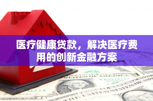 涉县医疗健康贷款，解决医疗费用的创新金融方案