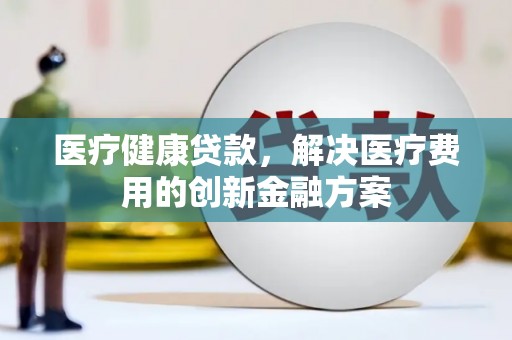涉县医疗健康贷款，解决医疗费用的创新金融方案