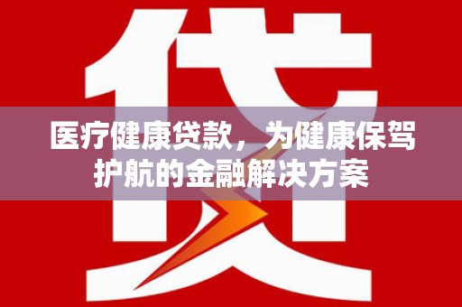 涉县医疗健康贷款，为健康保驾护航的金融解决方案